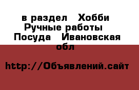  в раздел : Хобби. Ручные работы » Посуда . Ивановская обл.